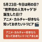【5月23日・今日は何の日?】“世界初の人気キャラ”が誕生した日!?アニメ・カルチャー好きなら知っておきたいトリビアまとめ🎬