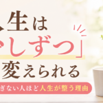 人生は「少しずつ」でも変えられる｜頑張りすぎない人ほど人生が整う理由