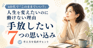 40代から人生を変えたいのに動けない理由｜手放したい7つの思い込み