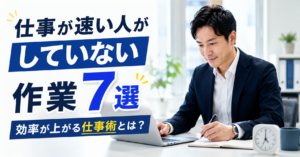 仕事が速い人がしていない作業7選｜効率が上がる仕事術とは？